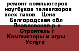 ремонт компьютеров  ноутбуков телевизоров всех типов › Цена ­ 300 - Белгородская обл., Яковлевский р-н, Строитель г. Компьютеры и игры » Услуги   